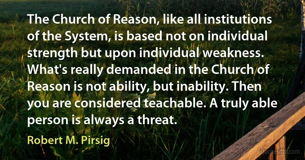 The Church of Reason, like all institutions of the System, is based not on individual strength but upon individual weakness. What's really demanded in the Church of Reason is not ability, but inability. Then you are considered teachable. A truly able person is always a threat. (Robert M. Pirsig)