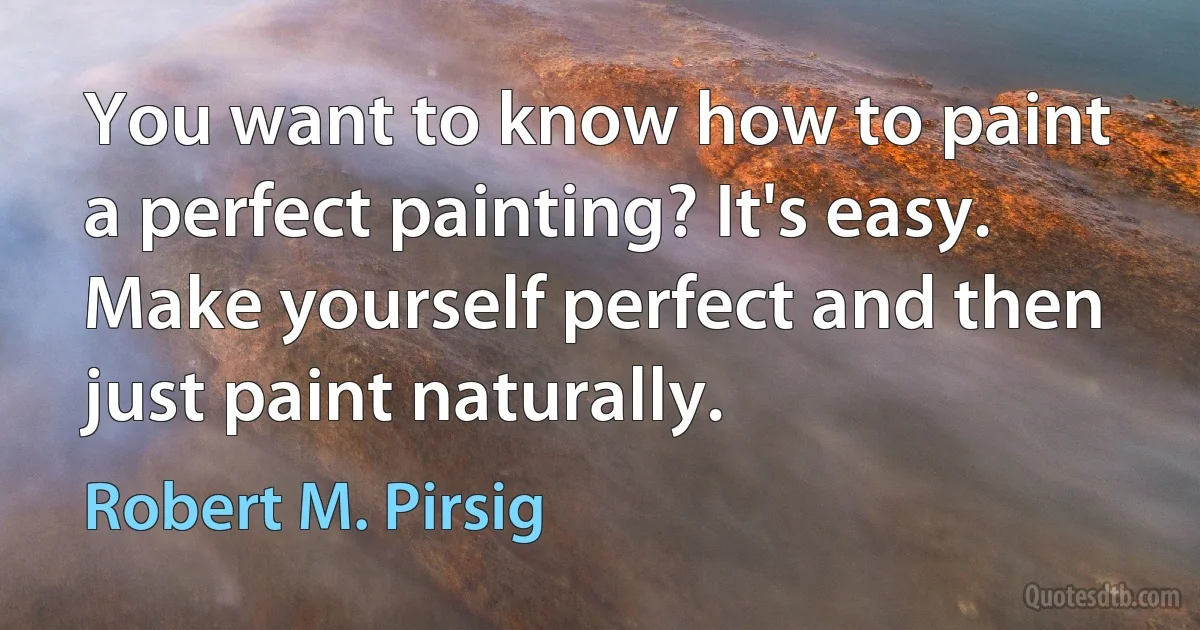 You want to know how to paint a perfect painting? It's easy. Make yourself perfect and then just paint naturally. (Robert M. Pirsig)