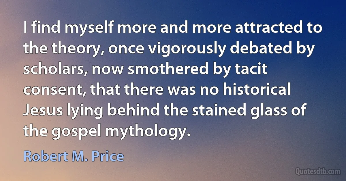 I find myself more and more attracted to the theory, once vigorously debated by scholars, now smothered by tacit consent, that there was no historical Jesus lying behind the stained glass of the gospel mythology. (Robert M. Price)