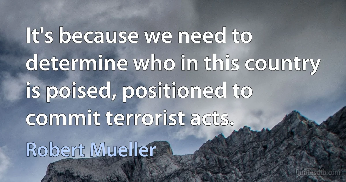 It's because we need to determine who in this country is poised, positioned to commit terrorist acts. (Robert Mueller)