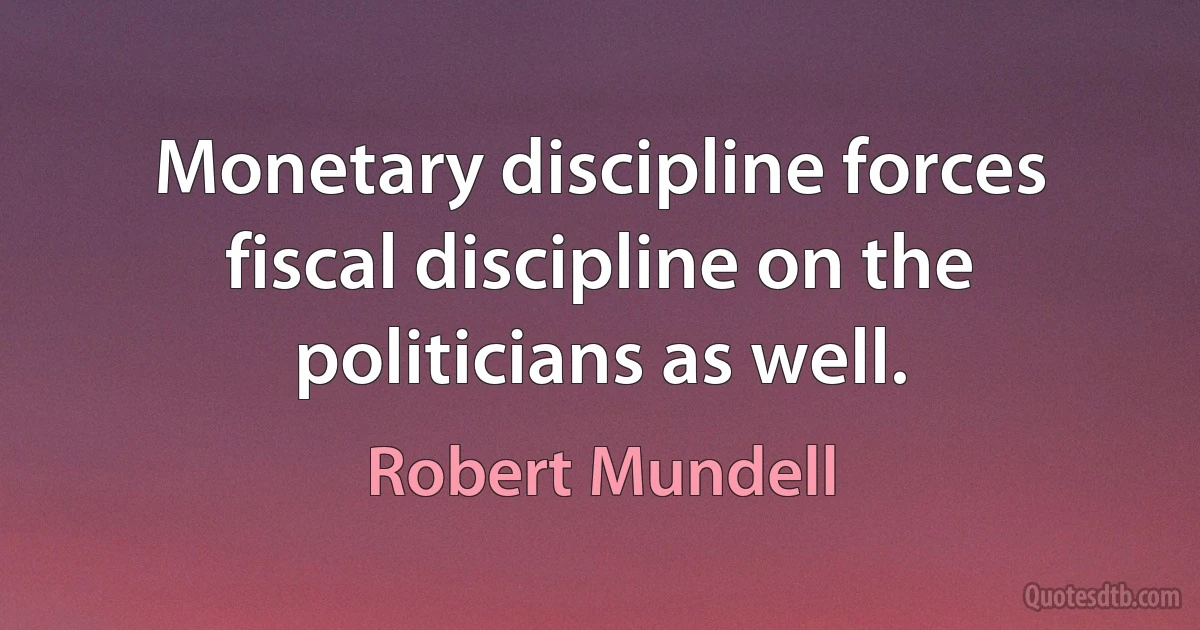 Monetary discipline forces fiscal discipline on the politicians as well. (Robert Mundell)