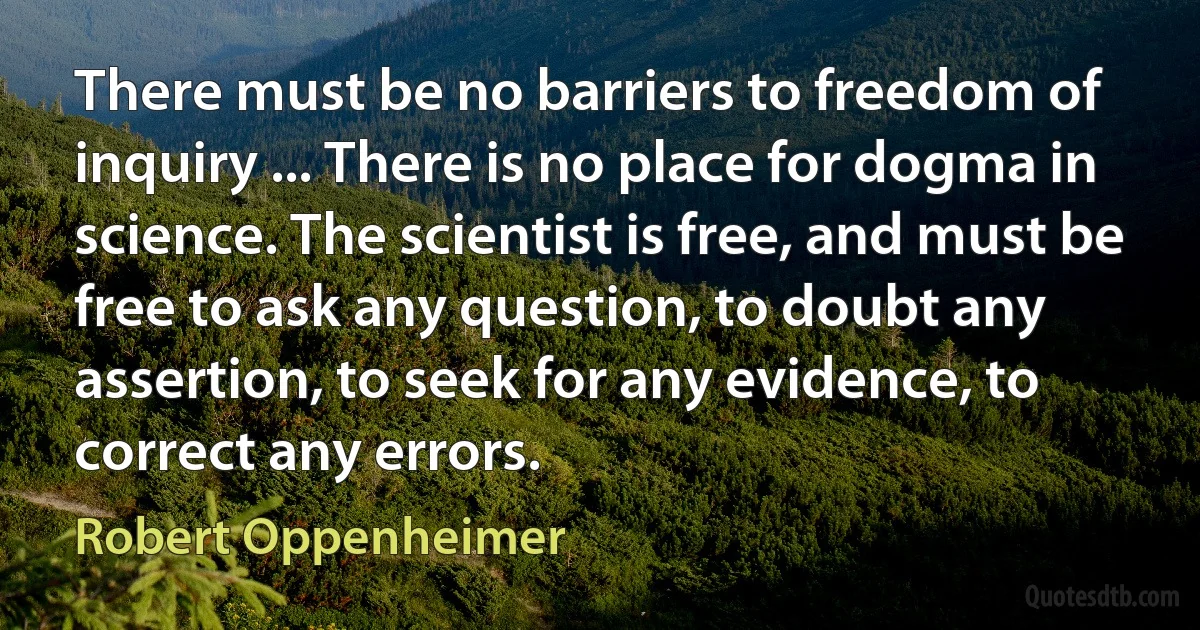 There must be no barriers to freedom of inquiry ... There is no place for dogma in science. The scientist is free, and must be free to ask any question, to doubt any assertion, to seek for any evidence, to correct any errors. (Robert Oppenheimer)