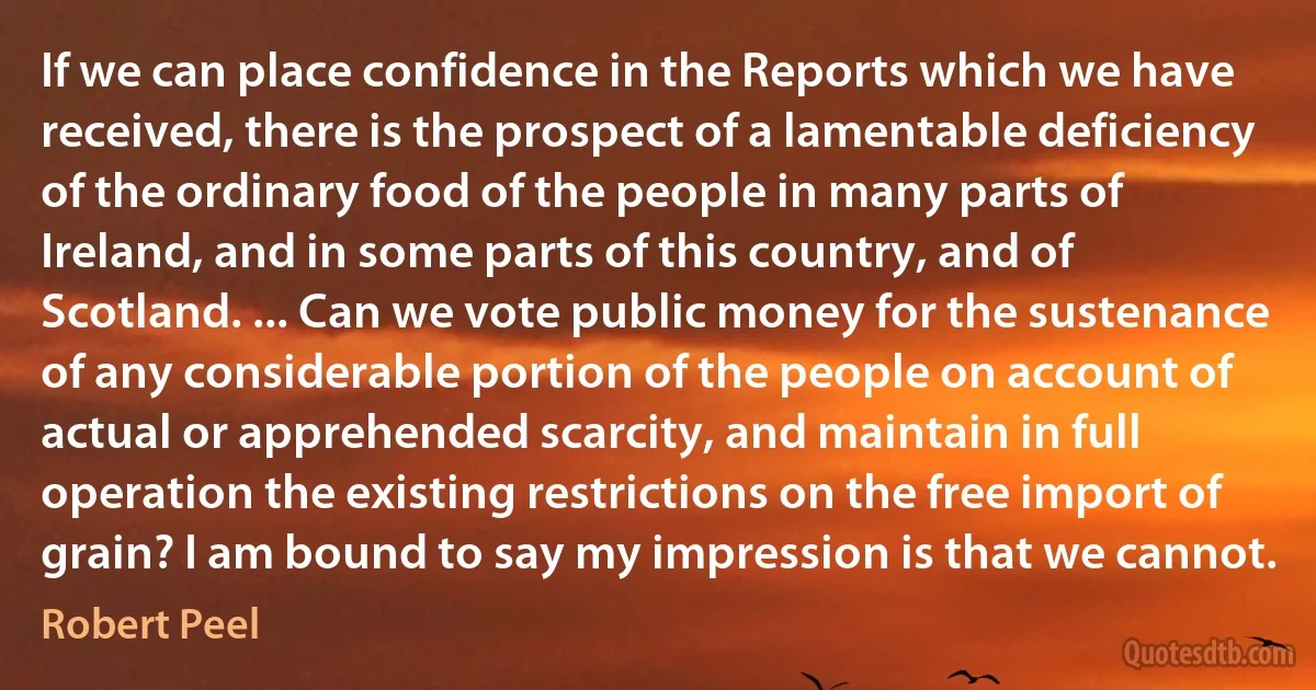 If we can place confidence in the Reports which we have received, there is the prospect of a lamentable deficiency of the ordinary food of the people in many parts of Ireland, and in some parts of this country, and of Scotland. ... Can we vote public money for the sustenance of any considerable portion of the people on account of actual or apprehended scarcity, and maintain in full operation the existing restrictions on the free import of grain? I am bound to say my impression is that we cannot. (Robert Peel)