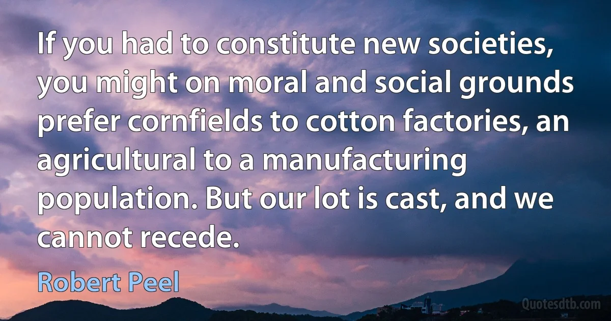 If you had to constitute new societies, you might on moral and social grounds prefer cornfields to cotton factories, an agricultural to a manufacturing population. But our lot is cast, and we cannot recede. (Robert Peel)