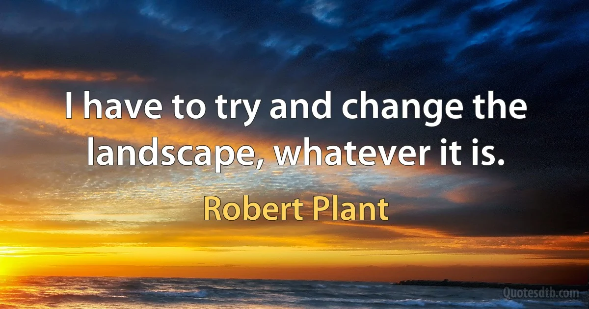 I have to try and change the landscape, whatever it is. (Robert Plant)