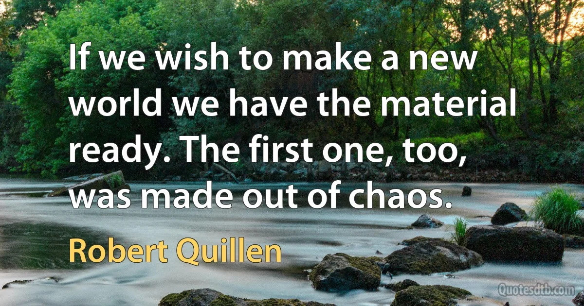 If we wish to make a new world we have the material ready. The first one, too, was made out of chaos. (Robert Quillen)