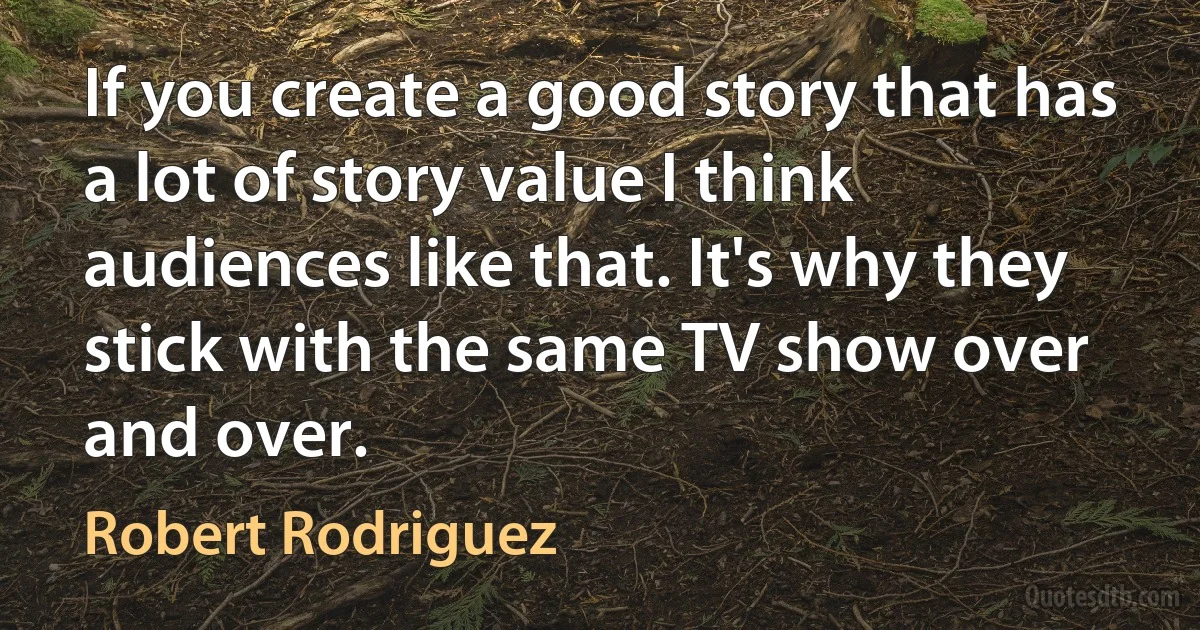 If you create a good story that has a lot of story value I think audiences like that. It's why they stick with the same TV show over and over. (Robert Rodriguez)