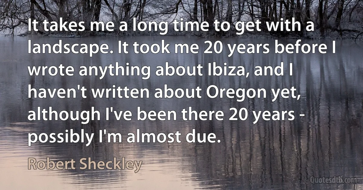 It takes me a long time to get with a landscape. It took me 20 years before I wrote anything about Ibiza, and I haven't written about Oregon yet, although I've been there 20 years - possibly I'm almost due. (Robert Sheckley)