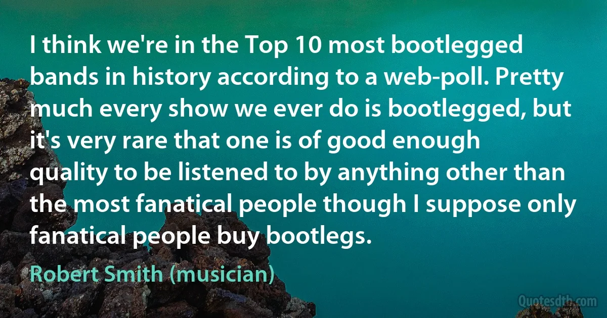 I think we're in the Top 10 most bootlegged bands in history according to a web-poll. Pretty much every show we ever do is bootlegged, but it's very rare that one is of good enough quality to be listened to by anything other than the most fanatical people though I suppose only fanatical people buy bootlegs. (Robert Smith (musician))