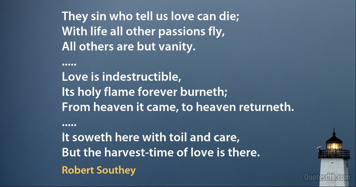 They sin who tell us love can die;
With life all other passions fly,
All others are but vanity.
.....
Love is indestructible,
Its holy flame forever burneth;
From heaven it came, to heaven returneth.
.....
It soweth here with toil and care,
But the harvest-time of love is there. (Robert Southey)