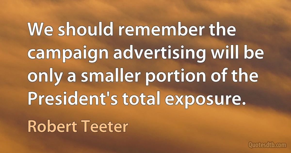 We should remember the campaign advertising will be only a smaller portion of the President's total exposure. (Robert Teeter)