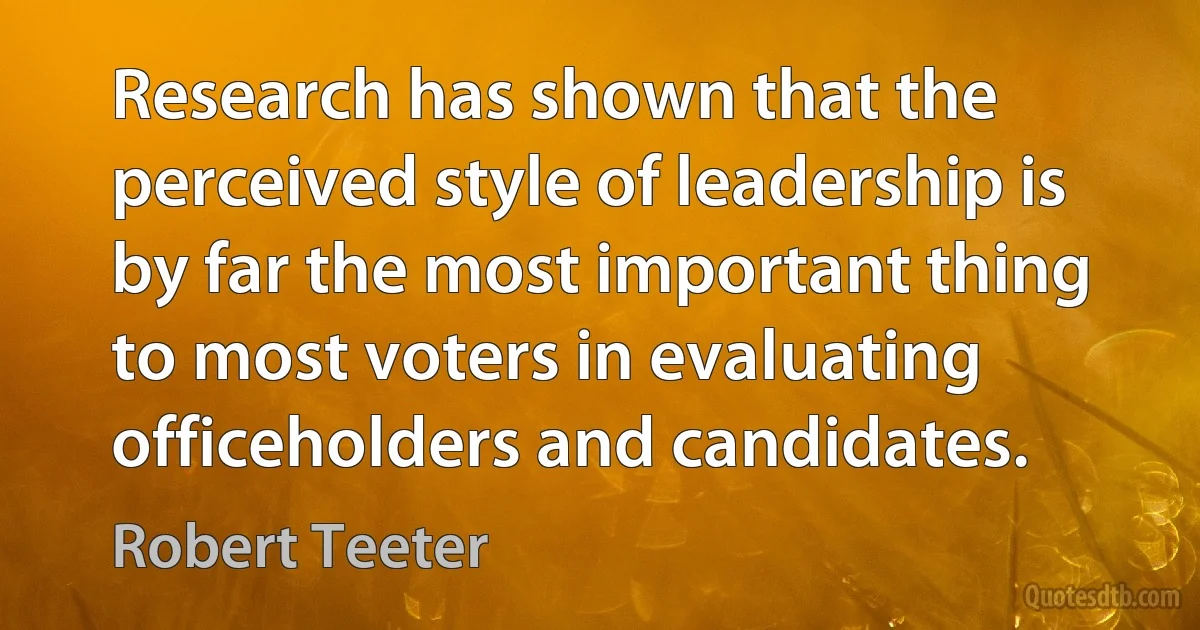 Research has shown that the perceived style of leadership is by far the most important thing to most voters in evaluating officeholders and candidates. (Robert Teeter)