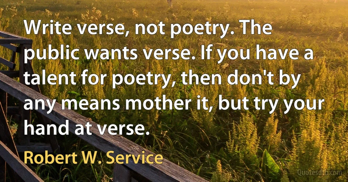 Write verse, not poetry. The public wants verse. If you have a talent for poetry, then don't by any means mother it, but try your hand at verse. (Robert W. Service)