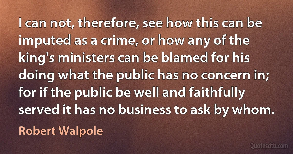 I can not, therefore, see how this can be imputed as a crime, or how any of the king's ministers can be blamed for his doing what the public has no concern in; for if the public be well and faithfully served it has no business to ask by whom. (Robert Walpole)