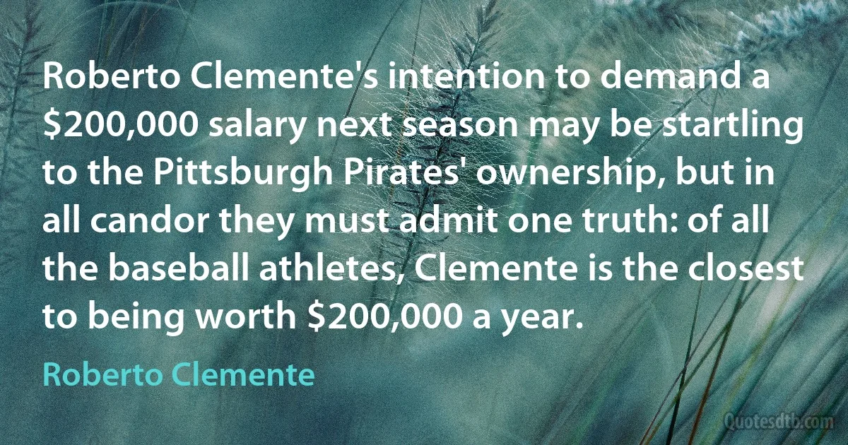 Roberto Clemente's intention to demand a $200,000 salary next season may be startling to the Pittsburgh Pirates' ownership, but in all candor they must admit one truth: of all the baseball athletes, Clemente is the closest to being worth $200,000 a year. (Roberto Clemente)