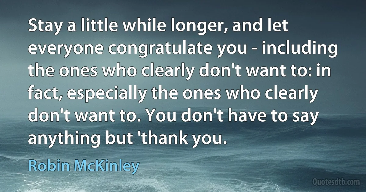 Stay a little while longer, and let everyone congratulate you - including the ones who clearly don't want to: in fact, especially the ones who clearly don't want to. You don't have to say anything but 'thank you. (Robin McKinley)