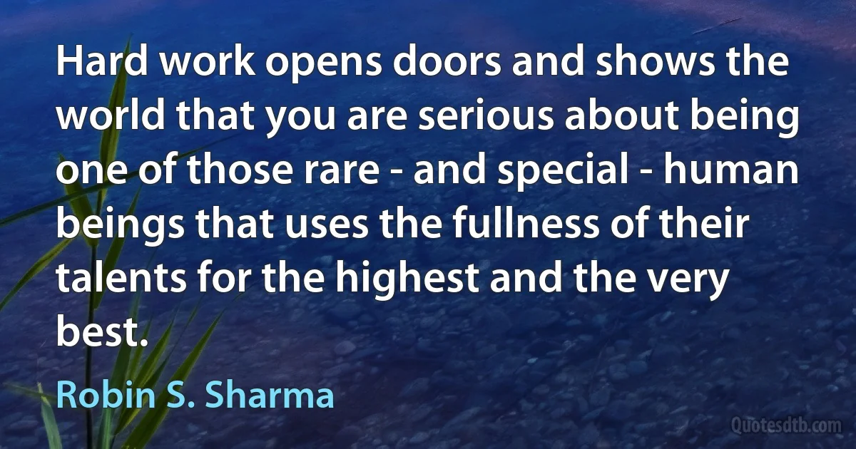 Hard work opens doors and shows the world that you are serious about being one of those rare - and special - human beings that uses the fullness of their talents for the highest and the very best. (Robin S. Sharma)