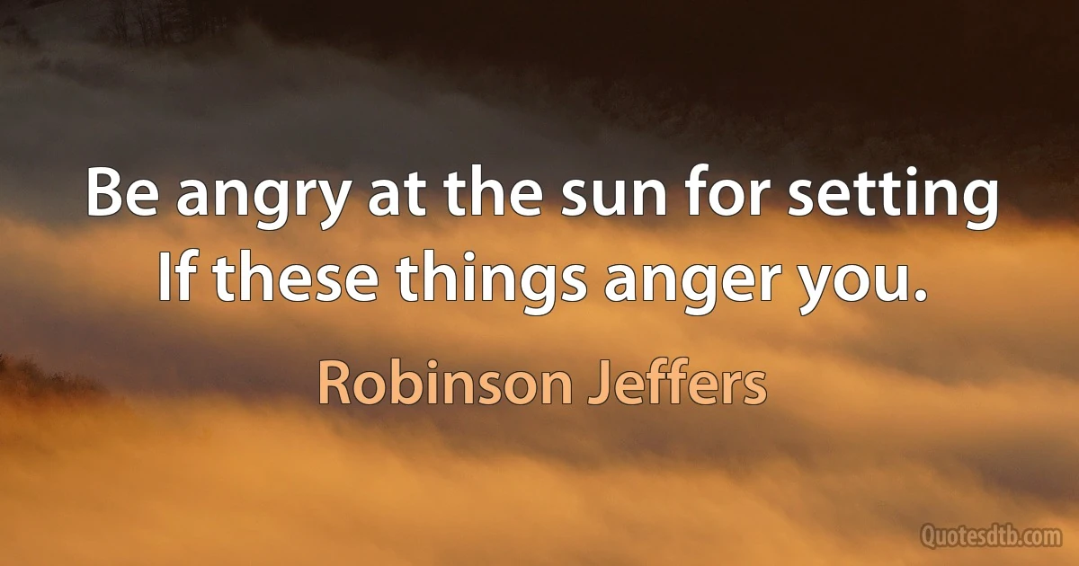 Be angry at the sun for setting
If these things anger you. (Robinson Jeffers)