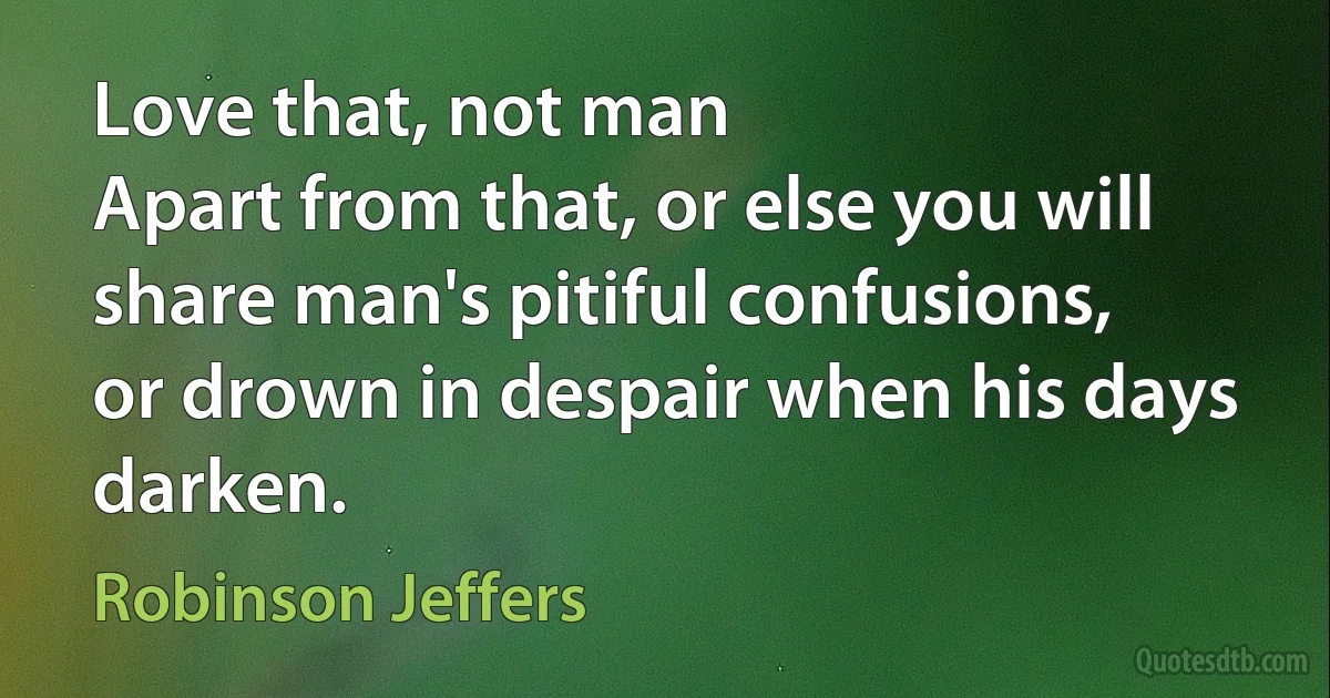 Love that, not man
Apart from that, or else you will share man's pitiful confusions,
or drown in despair when his days darken. (Robinson Jeffers)