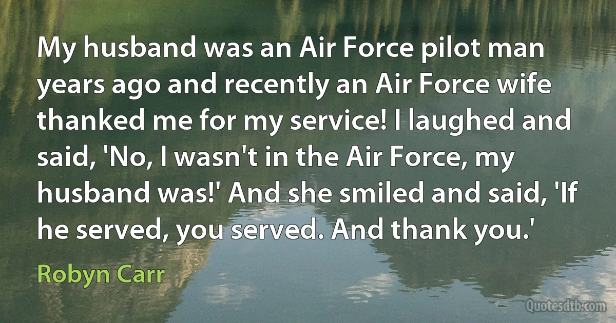 My husband was an Air Force pilot man years ago and recently an Air Force wife thanked me for my service! I laughed and said, 'No, I wasn't in the Air Force, my husband was!' And she smiled and said, 'If he served, you served. And thank you.' (Robyn Carr)