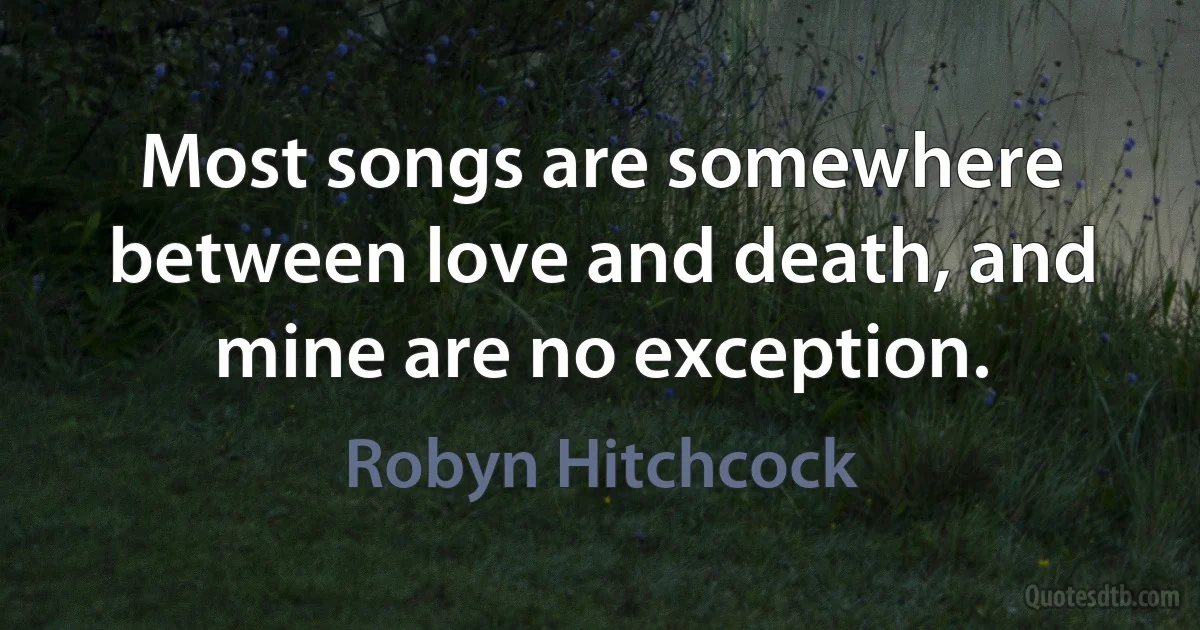 Most songs are somewhere between love and death, and mine are no exception. (Robyn Hitchcock)