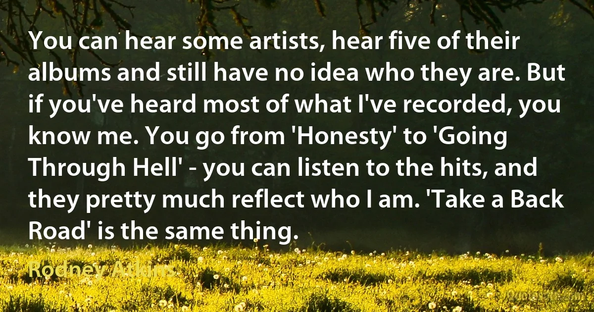 You can hear some artists, hear five of their albums and still have no idea who they are. But if you've heard most of what I've recorded, you know me. You go from 'Honesty' to 'Going Through Hell' - you can listen to the hits, and they pretty much reflect who I am. 'Take a Back Road' is the same thing. (Rodney Atkins)