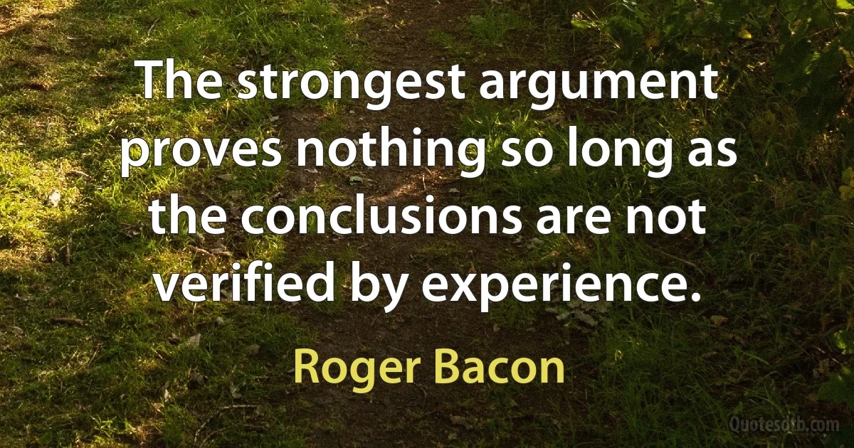 The strongest argument proves nothing so long as the conclusions are not verified by experience. (Roger Bacon)