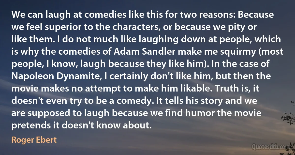 We can laugh at comedies like this for two reasons: Because we feel superior to the characters, or because we pity or like them. I do not much like laughing down at people, which is why the comedies of Adam Sandler make me squirmy (most people, I know, laugh because they like him). In the case of Napoleon Dynamite, I certainly don't like him, but then the movie makes no attempt to make him likable. Truth is, it doesn't even try to be a comedy. It tells his story and we are supposed to laugh because we find humor the movie pretends it doesn't know about. (Roger Ebert)