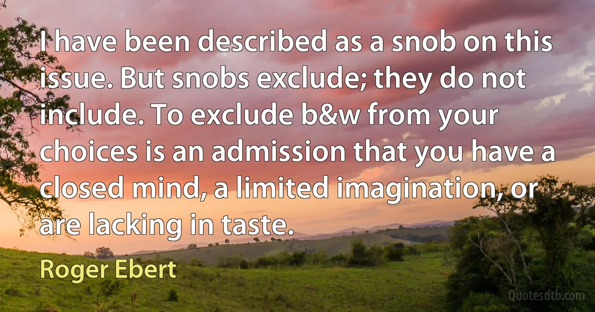 I have been described as a snob on this issue. But snobs exclude; they do not include. To exclude b&w from your choices is an admission that you have a closed mind, a limited imagination, or are lacking in taste. (Roger Ebert)