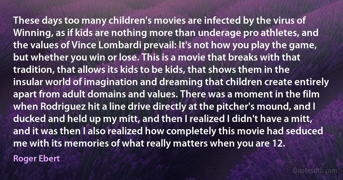 These days too many children's movies are infected by the virus of Winning, as if kids are nothing more than underage pro athletes, and the values of Vince Lombardi prevail: It's not how you play the game, but whether you win or lose. This is a movie that breaks with that tradition, that allows its kids to be kids, that shows them in the insular world of imagination and dreaming that children create entirely apart from adult domains and values. There was a moment in the film when Rodriguez hit a line drive directly at the pitcher's mound, and I ducked and held up my mitt, and then I realized I didn't have a mitt, and it was then I also realized how completely this movie had seduced me with its memories of what really matters when you are 12. (Roger Ebert)