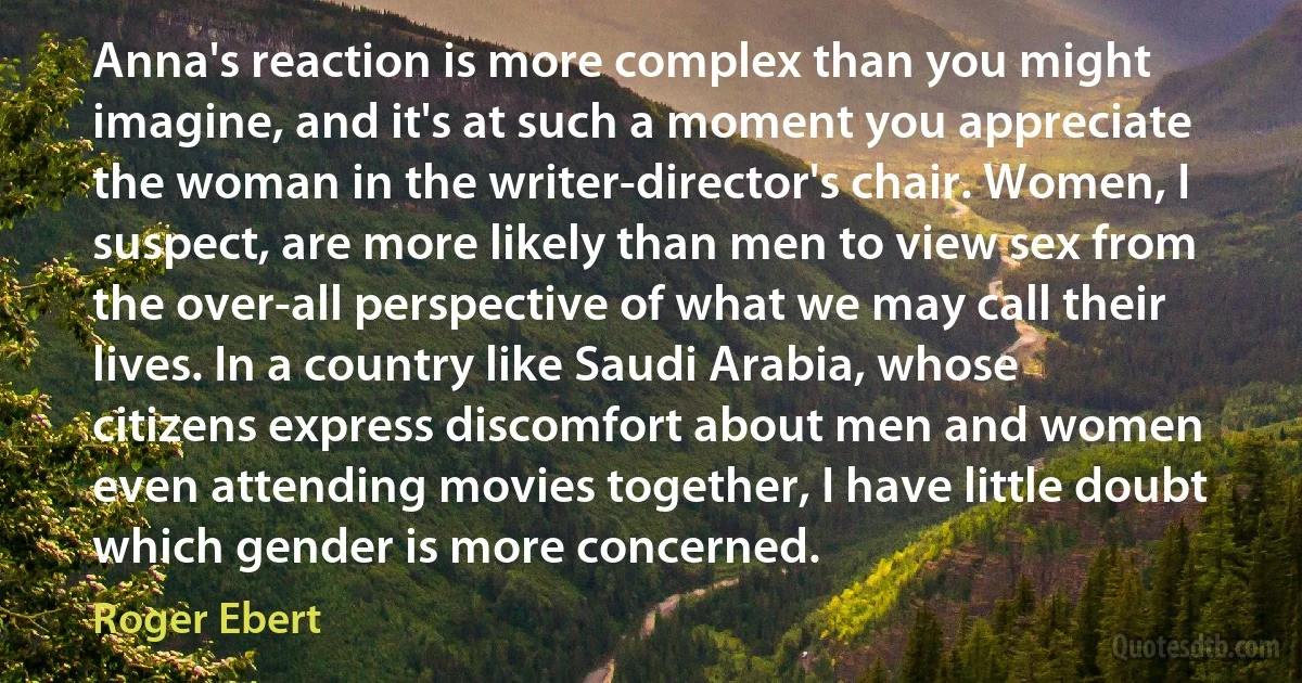 Anna's reaction is more complex than you might imagine, and it's at such a moment you appreciate the woman in the writer-director's chair. Women, I suspect, are more likely than men to view sex from the over-all perspective of what we may call their lives. In a country like Saudi Arabia, whose citizens express discomfort about men and women even attending movies together, I have little doubt which gender is more concerned. (Roger Ebert)