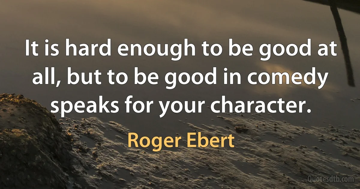 It is hard enough to be good at all, but to be good in comedy speaks for your character. (Roger Ebert)