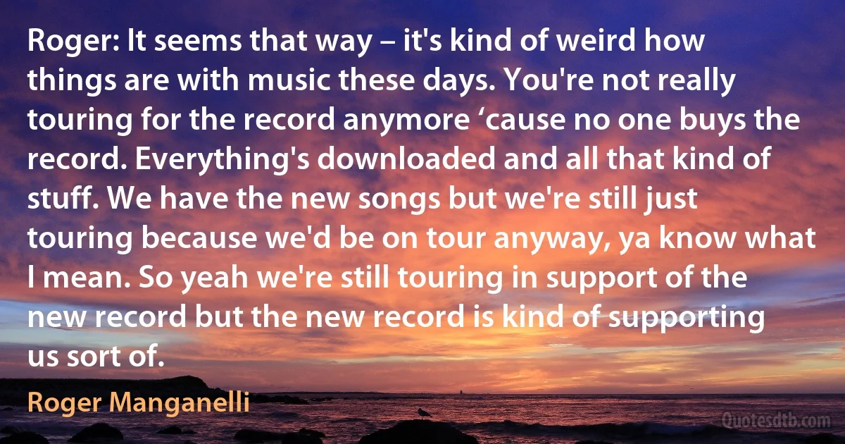 Roger: It seems that way – it's kind of weird how things are with music these days. You're not really touring for the record anymore ‘cause no one buys the record. Everything's downloaded and all that kind of stuff. We have the new songs but we're still just touring because we'd be on tour anyway, ya know what I mean. So yeah we're still touring in support of the new record but the new record is kind of supporting us sort of. (Roger Manganelli)