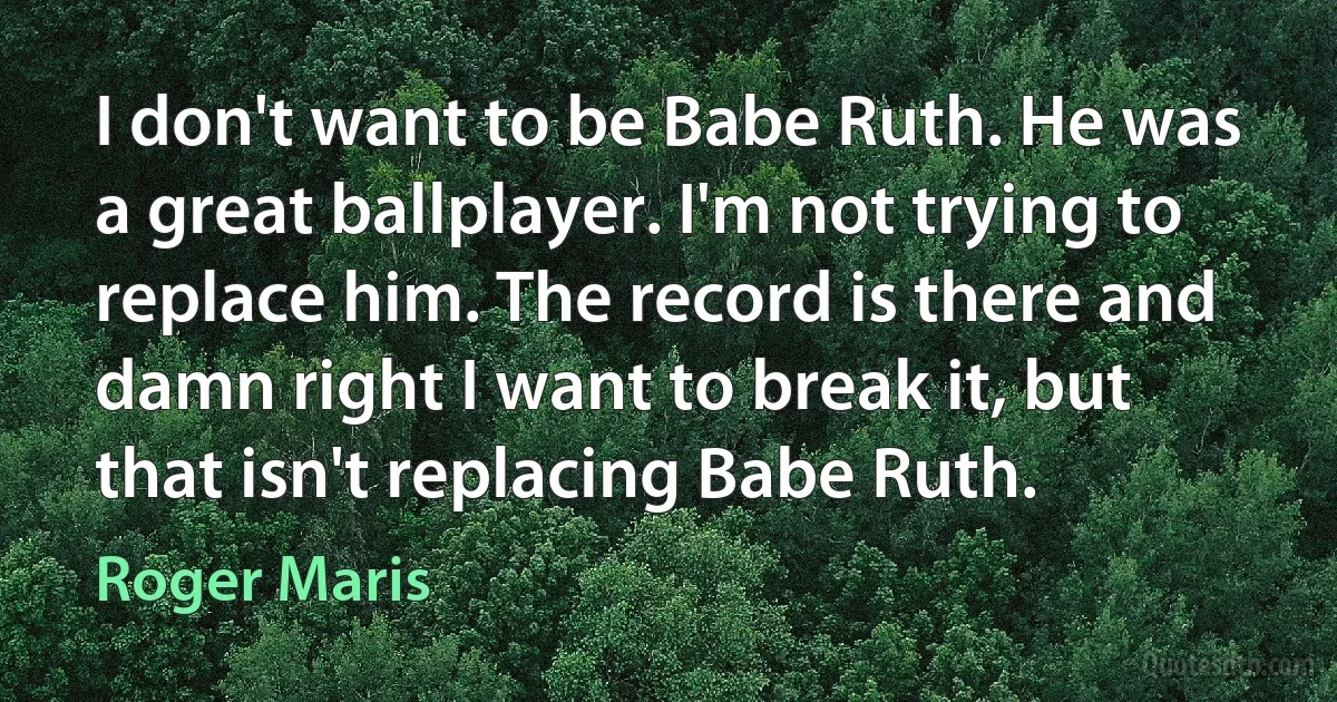 I don't want to be Babe Ruth. He was a great ballplayer. I'm not trying to replace him. The record is there and damn right I want to break it, but that isn't replacing Babe Ruth. (Roger Maris)