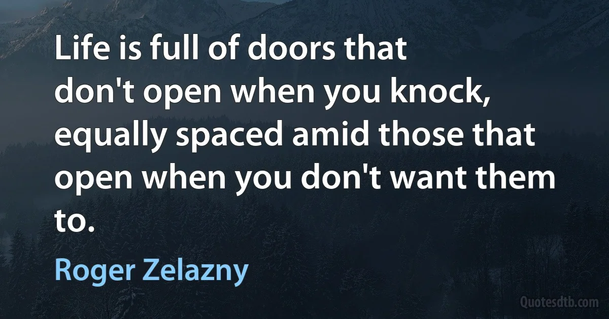 Life is full of doors that don't open when you knock, equally spaced amid those that open when you don't want them to. (Roger Zelazny)