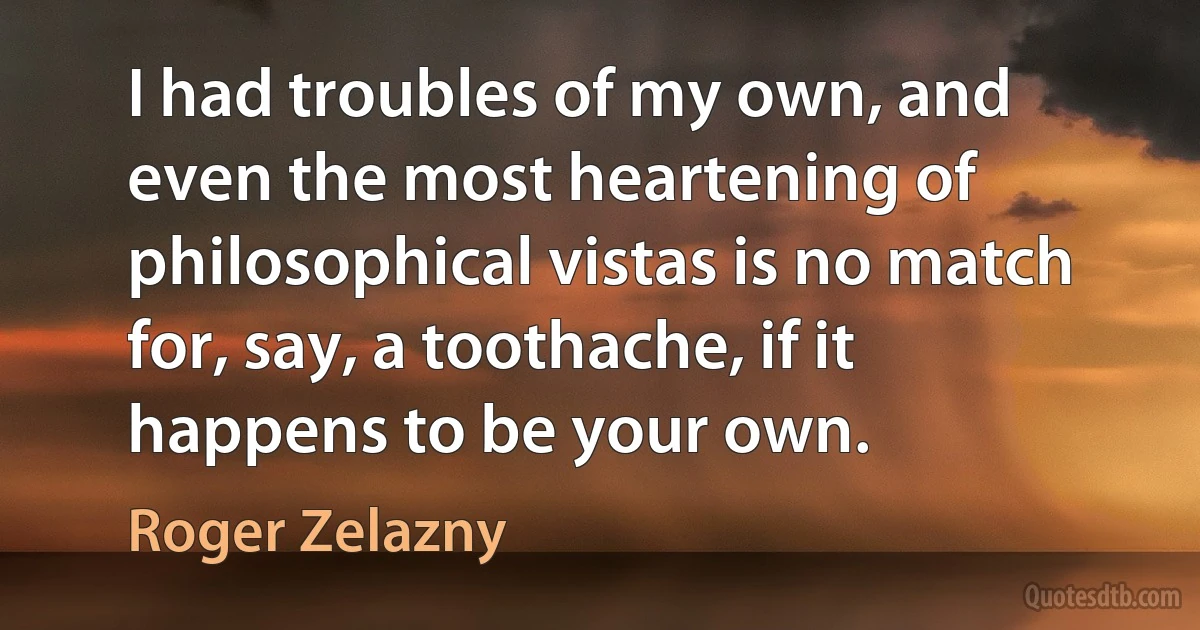 I had troubles of my own, and even the most heartening of philosophical vistas is no match for, say, a toothache, if it happens to be your own. (Roger Zelazny)