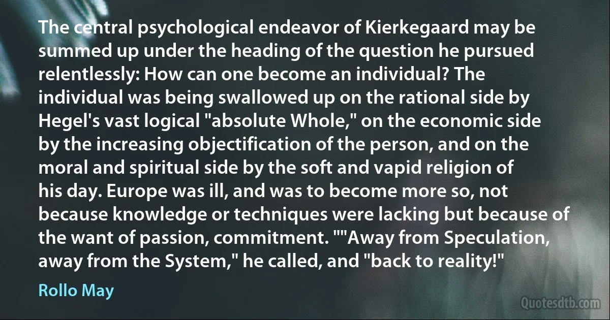 The central psychological endeavor of Kierkegaard may be summed up under the heading of the question he pursued relentlessly: How can one become an individual? The individual was being swallowed up on the rational side by Hegel's vast logical "absolute Whole," on the economic side by the increasing objectification of the person, and on the moral and spiritual side by the soft and vapid religion of his day. Europe was ill, and was to become more so, not because knowledge or techniques were lacking but because of the want of passion, commitment. ""Away from Speculation, away from the System," he called, and "back to reality!" (Rollo May)