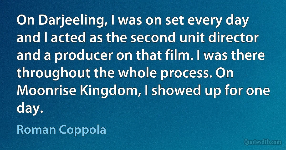 On Darjeeling, I was on set every day and I acted as the second unit director and a producer on that film. I was there throughout the whole process. On Moonrise Kingdom, I showed up for one day. (Roman Coppola)