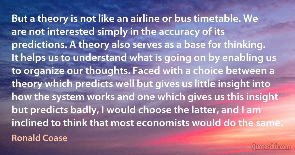 But a theory is not like an airline or bus timetable. We are not interested simply in the accuracy of its predictions. A theory also serves as a base for thinking. It helps us to understand what is going on by enabling us to organize our thoughts. Faced with a choice between a theory which predicts well but gives us little insight into how the system works and one which gives us this insight but predicts badly, I would choose the latter, and I am inclined to think that most economists would do the same. (Ronald Coase)