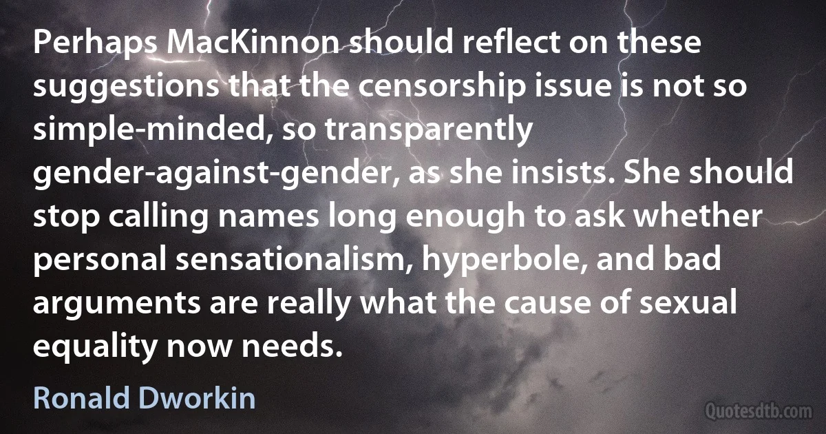 Perhaps MacKinnon should reflect on these suggestions that the censorship issue is not so simple-minded, so transparently gender-against-gender, as she insists. She should stop calling names long enough to ask whether personal sensationalism, hyperbole, and bad arguments are really what the cause of sexual equality now needs. (Ronald Dworkin)