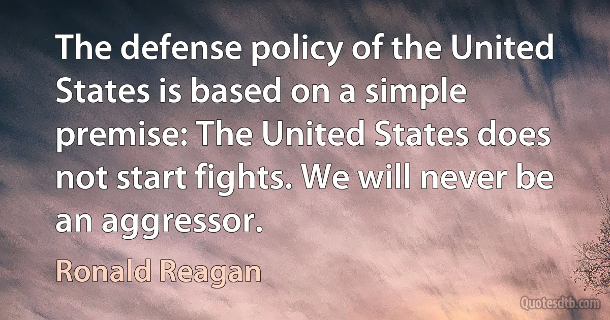 The defense policy of the United States is based on a simple premise: The United States does not start fights. We will never be an aggressor. (Ronald Reagan)