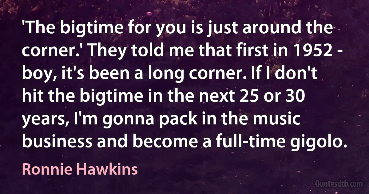 'The bigtime for you is just around the corner.' They told me that first in 1952 - boy, it's been a long corner. If I don't hit the bigtime in the next 25 or 30 years, I'm gonna pack in the music business and become a full-time gigolo. (Ronnie Hawkins)