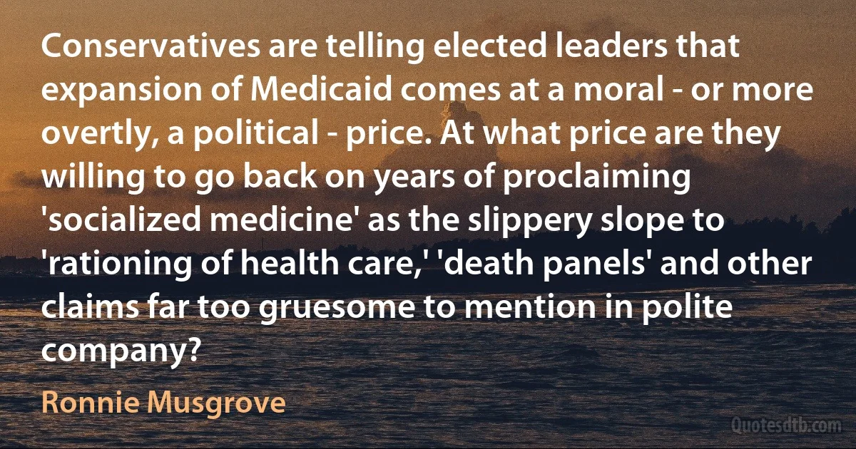 Conservatives are telling elected leaders that expansion of Medicaid comes at a moral - or more overtly, a political - price. At what price are they willing to go back on years of proclaiming 'socialized medicine' as the slippery slope to 'rationing of health care,' 'death panels' and other claims far too gruesome to mention in polite company? (Ronnie Musgrove)