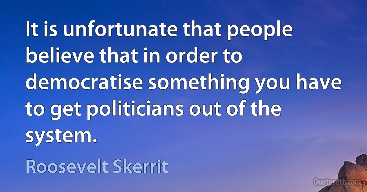 It is unfortunate that people believe that in order to democratise something you have to get politicians out of the system. (Roosevelt Skerrit)