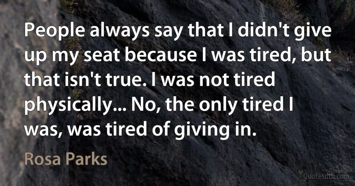 People always say that I didn't give up my seat because I was tired, but that isn't true. I was not tired physically... No, the only tired I was, was tired of giving in. (Rosa Parks)