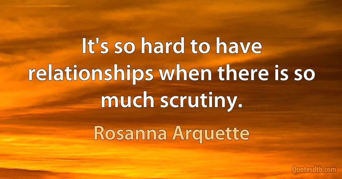 It's so hard to have relationships when there is so much scrutiny. (Rosanna Arquette)