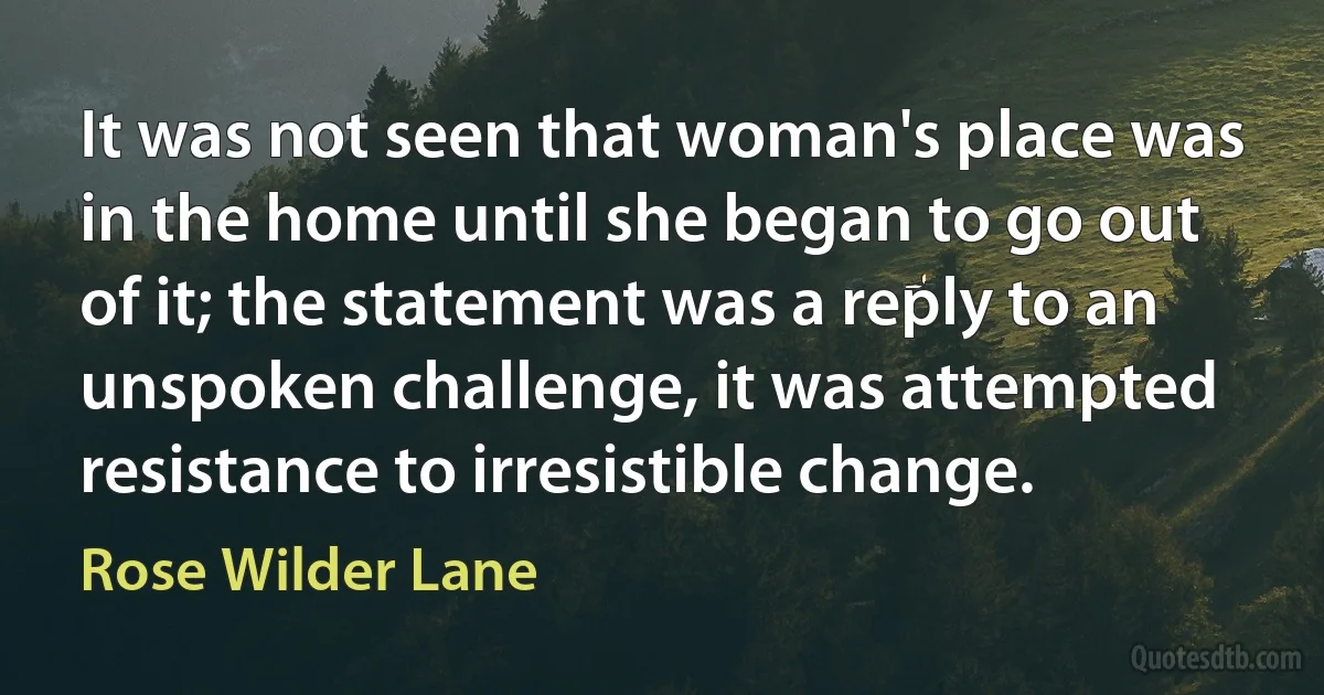 It was not seen that woman's place was in the home until she began to go out of it; the statement was a reply to an unspoken challenge, it was attempted resistance to irresistible change. (Rose Wilder Lane)