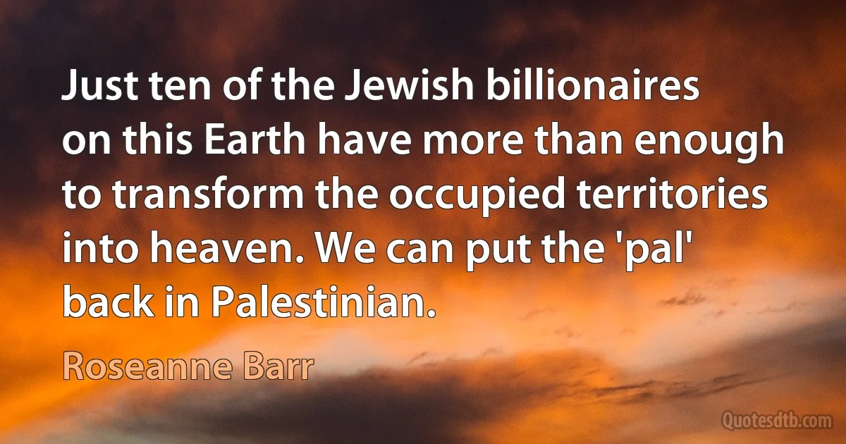 Just ten of the Jewish billionaires on this Earth have more than enough to transform the occupied territories into heaven. We can put the 'pal' back in Palestinian. (Roseanne Barr)