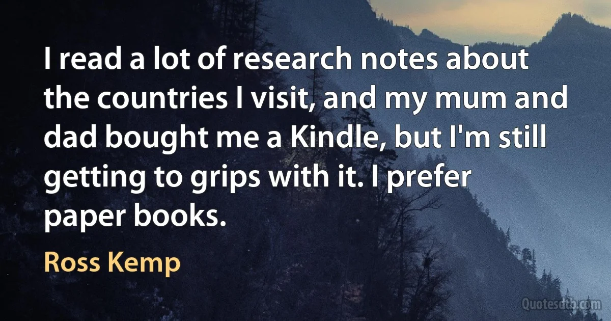 I read a lot of research notes about the countries I visit, and my mum and dad bought me a Kindle, but I'm still getting to grips with it. I prefer paper books. (Ross Kemp)