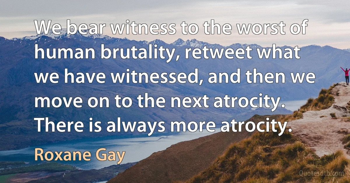 We bear witness to the worst of human brutality, retweet what we have witnessed, and then we move on to the next atrocity. There is always more atrocity. (Roxane Gay)